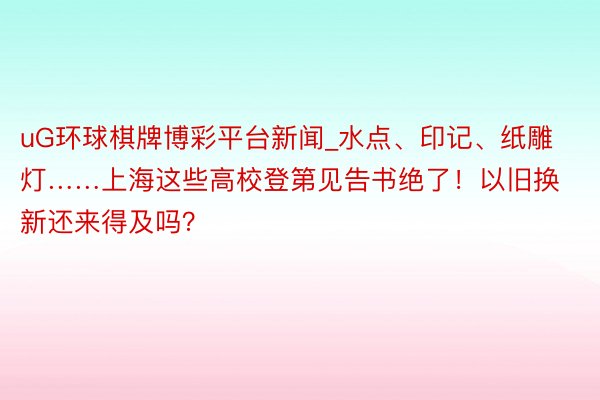 uG环球棋牌博彩平台新闻_水点、印记、纸雕灯……上海这些高校登第见告书绝了！以旧换新还来得及吗？