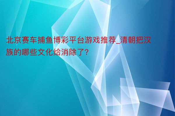 北京赛车捕鱼博彩平台游戏推荐_清朝把汉族的哪些文化给消除了？