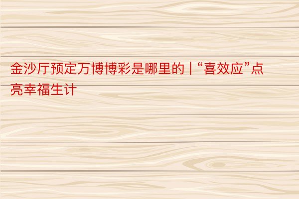 金沙厅预定万博博彩是哪里的 | “喜效应”点亮幸福生计