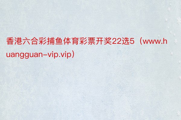 香港六合彩捕鱼体育彩票开奖22选5（www.huangguan-vip.vip）