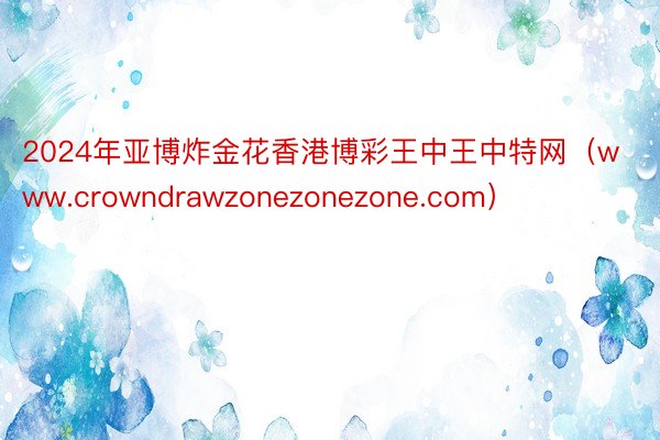 2024年亚博炸金花香港博彩王中王中特网（www.crowndrawzonezonezone.com）