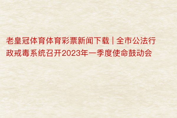 老皇冠体育体育彩票新闻下载 | 全市公法行政戒毒系统召开2023年一季度使命鼓动会