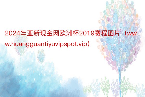 2024年亚新现金网欧洲杯2019赛程图片（www.huangguantiyuvipspot.vip）