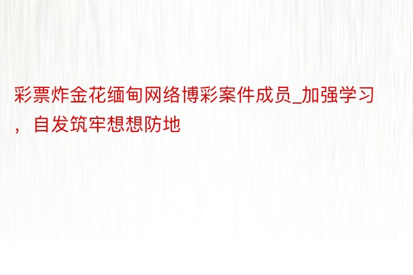 彩票炸金花缅甸网络博彩案件成员_加强学习，自发筑牢想想防地