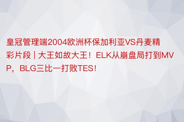 皇冠管理端2004欧洲杯保加利亚VS丹麦精彩片段 | 大王如故大王！ELK从崩盘局打到MVP，BLG三比一打败TES！