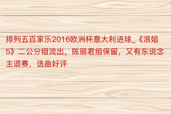 排列五百家乐2016欧洲杯意大利进球_《浪姐5》二公分组流出，陈丽君组保留，又有东说念主退赛，选曲好评