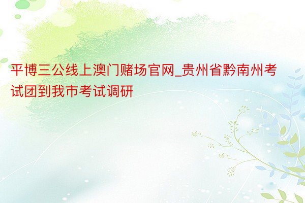 平博三公线上澳门赌场官网_贵州省黔南州考试团到我市考试调研