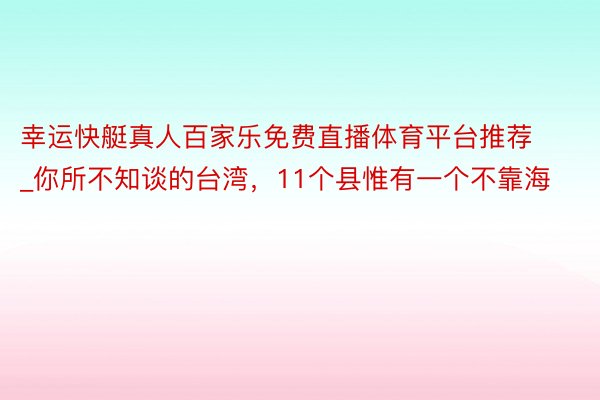 幸运快艇真人百家乐免费直播体育平台推荐_你所不知谈的台湾，11个县惟有一个不靠海