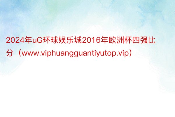 2024年uG环球娱乐城2016年欧洲杯四强比分（www.viphuangguantiyutop.vip）