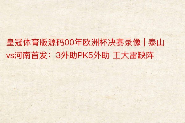 皇冠体育版源码00年欧洲杯决赛录像 | 泰山vs河南首发：3外助PK5外助 王大雷缺阵