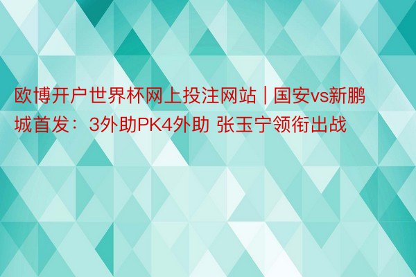 欧博开户世界杯网上投注网站 | 国安vs新鹏城首发：3外助PK4外助 张玉宁领衔出战