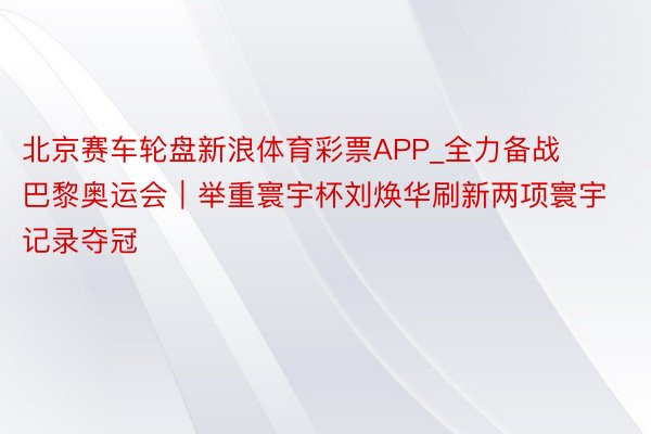 北京赛车轮盘新浪体育彩票APP_全力备战巴黎奥运会︱举重寰宇杯刘焕华刷新两项寰宇记录夺冠