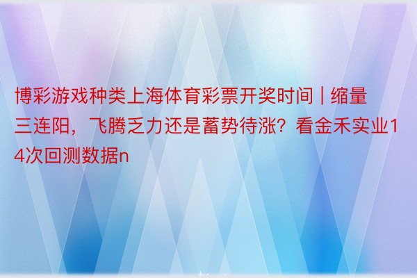 博彩游戏种类上海体育彩票开奖时间 | 缩量三连阳，飞腾乏力还是蓄势待涨？看金禾实业14次回测数据n