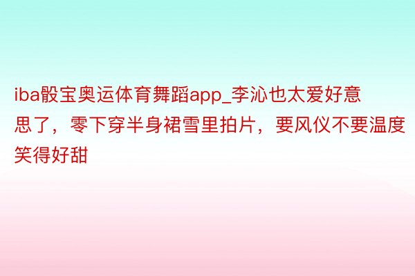 iba骰宝奥运体育舞蹈app_李沁也太爱好意思了，零下穿半身裙雪里拍片，要风仪不要温度笑得好甜