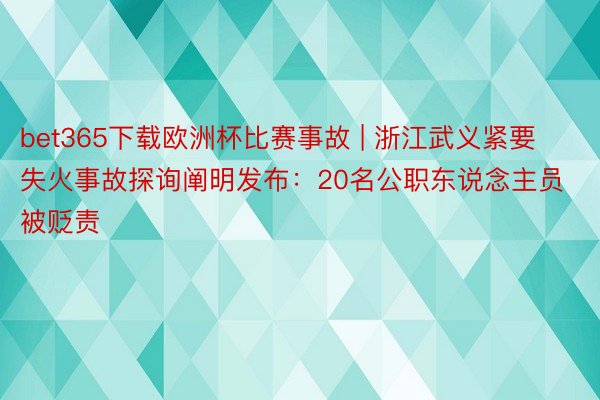 bet365下载欧洲杯比赛事故 | 浙江武义紧要失火事故探询阐明发布：20名公职东说念主员被贬责