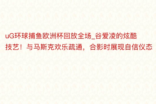 uG环球捕鱼欧洲杯回放全场_谷爱凌的炫酷技艺！与马斯克欢乐疏通，合影时展现自信仪态