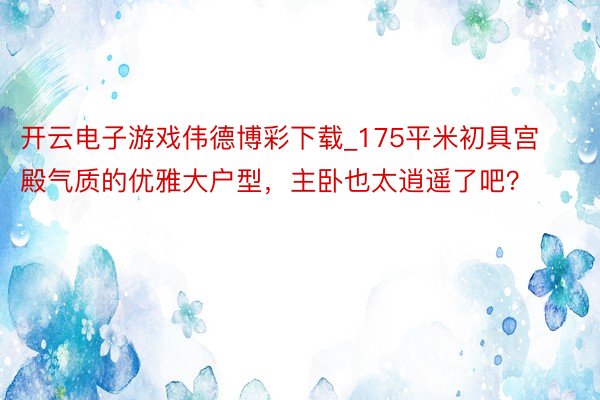 开云电子游戏伟德博彩下载_175平米初具宫殿气质的优雅大户型，主卧也太逍遥了吧？