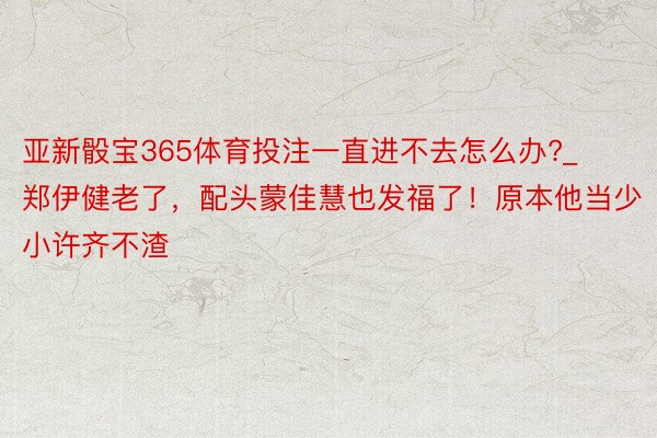 亚新骰宝365体育投注一直进不去怎么办?_郑伊健老了，配头蒙佳慧也发福了！原本他当少小许齐不渣