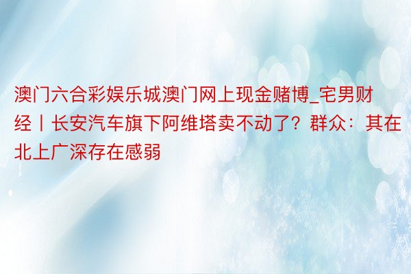 澳门六合彩娱乐城澳门网上现金赌博_宅男财经丨长安汽车旗下阿维塔卖不动了？群众：其在北上广深存在感弱