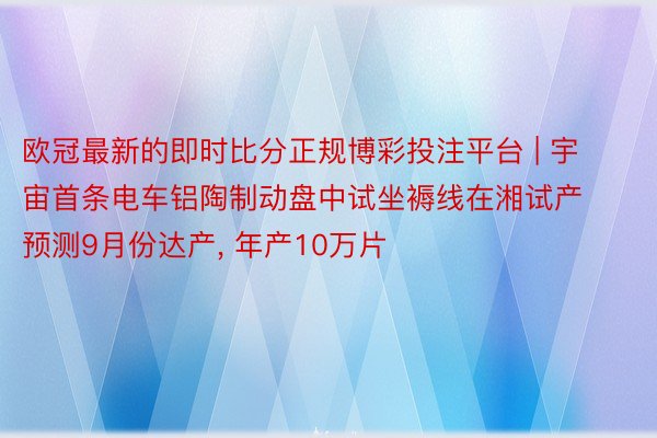 欧冠最新的即时比分正规博彩投注平台 | 宇宙首条电车铝陶制动盘中试坐褥线在湘试产 预测9月份达产, 年产10万片