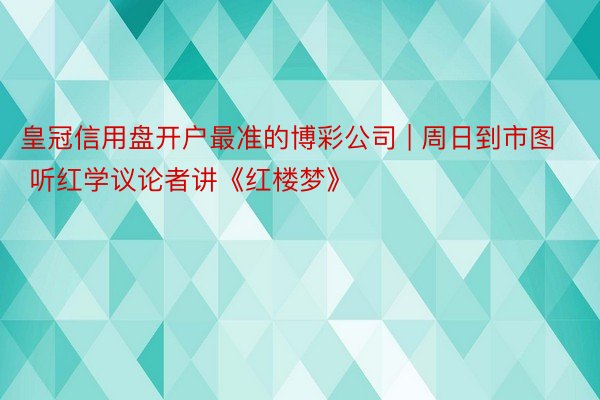 皇冠信用盘开户最准的博彩公司 | 周日到市图 听红学议论者讲《红楼梦》