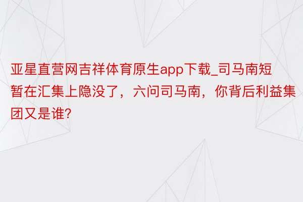 亚星直营网吉祥体育原生app下载_司马南短暂在汇集上隐没了，六问司马南，你背后利益集团又是谁？