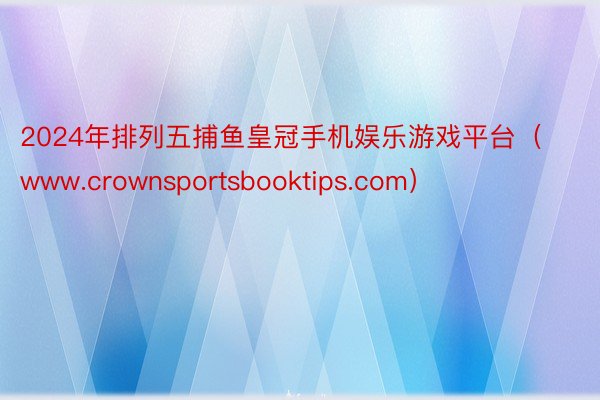 2024年排列五捕鱼皇冠手机娱乐游戏平台（www.crownsportsbooktips.com）