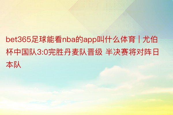 bet365足球能看nba的app叫什么体育 | 尤伯杯中国队3:0完胜丹麦队晋级 半决赛将对阵日本队