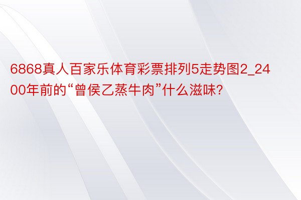 6868真人百家乐体育彩票排列5走势图2_2400年前的“曾侯乙蒸牛肉”什么滋味？