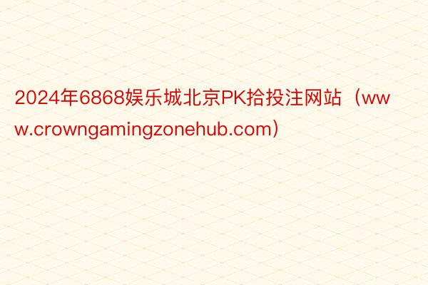2024年6868娱乐城北京PK拾投注网站（www.crowngamingzonehub.com）
