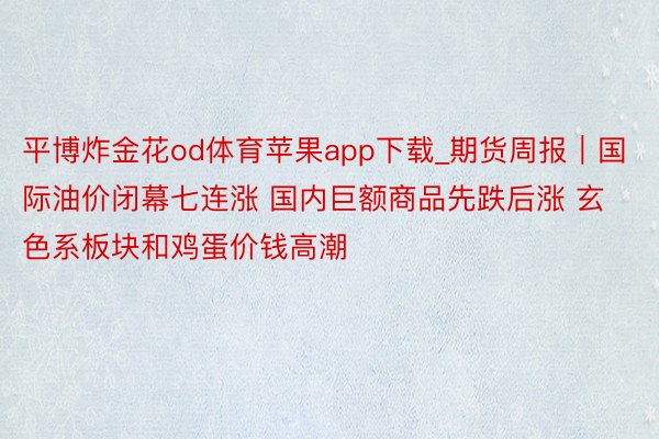 平博炸金花od体育苹果app下载_期货周报｜国际油价闭幕七连涨 国内巨额商品先跌后涨 玄色系板块和鸡蛋价钱高潮