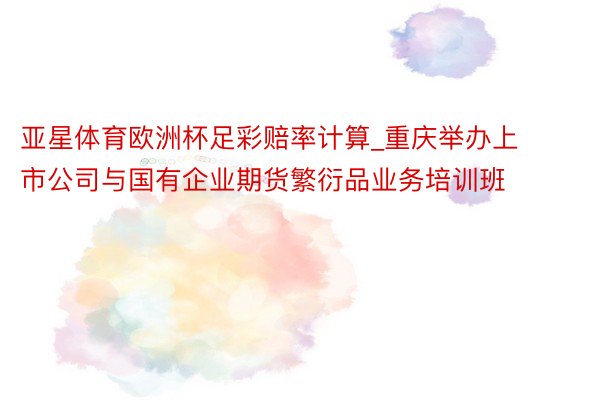 亚星体育欧洲杯足彩赔率计算_重庆举办上市公司与国有企业期货繁衍品业务培训班