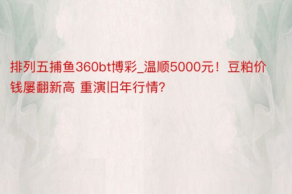 排列五捕鱼360bt博彩_温顺5000元！豆粕价钱屡翻新高 重演旧年行情？