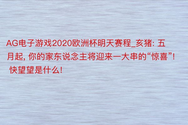 AG电子游戏2020欧洲杯明天赛程_亥猪: 五月起, 你的家东说念主将迎来一大串的“惊喜”! 快望望是什么!