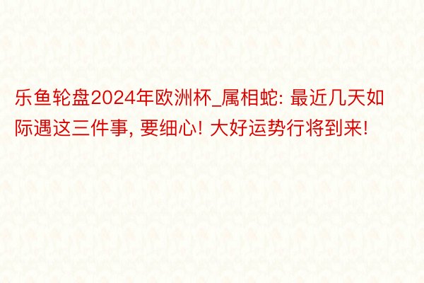 乐鱼轮盘2024年欧洲杯_属相蛇: 最近几天如际遇这三件事, 要细心! 大好运势行将到来!