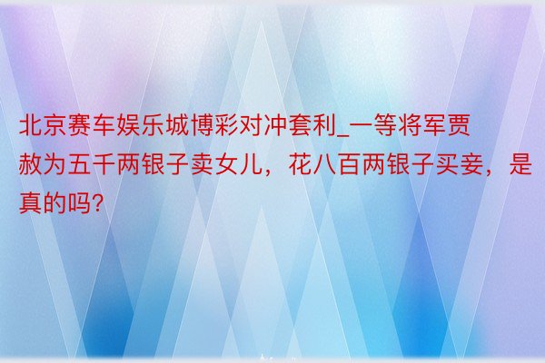 北京赛车娱乐城博彩对冲套利_一等将军贾赦为五千两银子卖女儿，花八百两银子买妾，是真的吗？