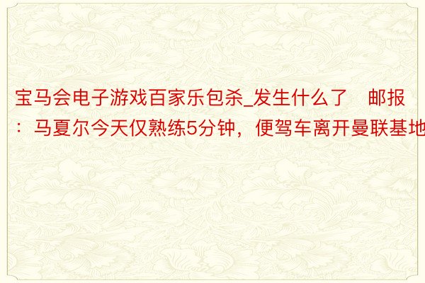 宝马会电子游戏百家乐包杀_发生什么了❓邮报：马夏尔今天仅熟练5分钟，便驾车离开曼联基地