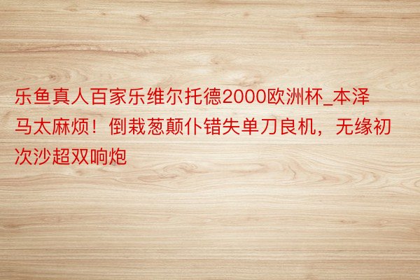 乐鱼真人百家乐维尔托德2000欧洲杯_本泽马太麻烦！倒栽葱颠仆错失单刀良机，无缘初次沙超双响炮