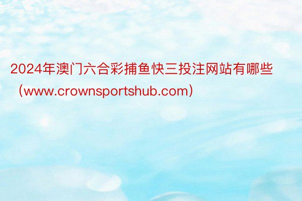 2024年澳门六合彩捕鱼快三投注网站有哪些（www.crownsportshub.com）