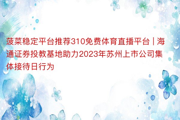 菠菜稳定平台推荐310免费体育直播平台 | 海通证券投教基地助力2023年苏州上市公司集体接待日行为