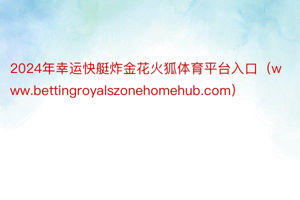 2024年幸运快艇炸金花火狐体育平台入口（www.bettingroyalszonehomehub.com）