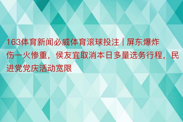 163体育新闻必威体育滚球投注 | 屏东爆炸伤一火惨重，侯友宜取消本日多量选务行程，民进党党庆活动宽限