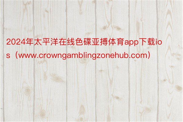 2024年太平洋在线色碟亚搏体育app下载ios（www.crowngamblingzonehub.com）