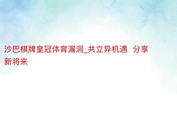 沙巴棋牌皇冠体育漏洞_共立异机遇  分享新将来