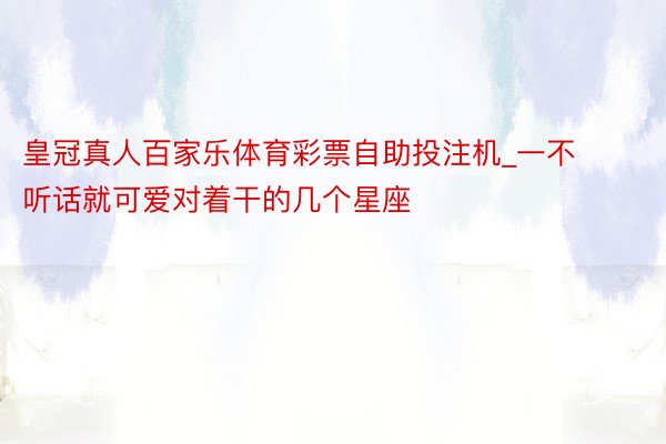 皇冠真人百家乐体育彩票自助投注机_一不听话就可爱对着干的几个星座