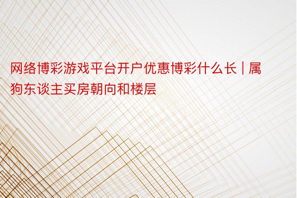 网络博彩游戏平台开户优惠博彩什么长 | 属狗东谈主买房朝向和楼层