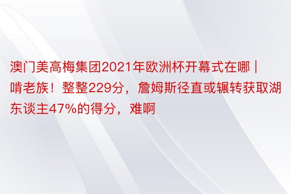 澳门美高梅集团2021年欧洲杯开幕式在哪 | 啃老族！整整229分，詹姆斯径直或辗转获取湖东谈主47%的得分，难啊