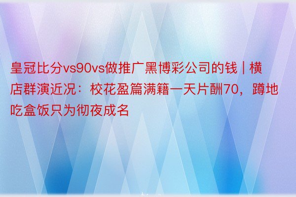 皇冠比分vs90vs做推广黑博彩公司的钱 | 横店群演近况：校花盈篇满籍一天片酬70，蹲地吃盒饭只为彻夜成名