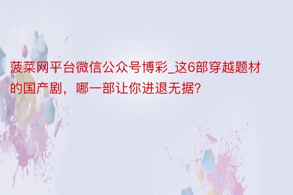 菠菜网平台微信公众号博彩_这6部穿越题材的国产剧，哪一部让你进退无据？