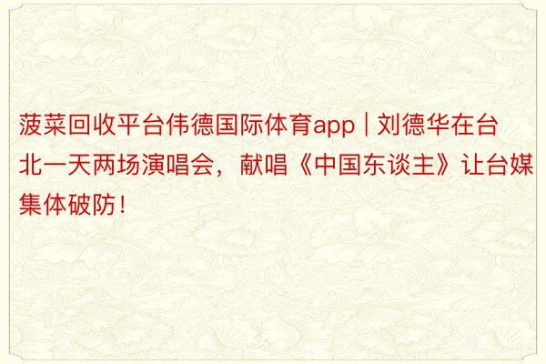 菠菜回收平台伟德国际体育app | 刘德华在台北一天两场演唱会，献唱《中国东谈主》让台媒集体破防！